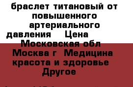 браслет титановый от повышенного артериального давления  › Цена ­ 6 000 - Московская обл., Москва г. Медицина, красота и здоровье » Другое   